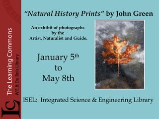 “ Natural History Prints”  by John Green An exhibit of photographs  by the  Artist, Naturalist and Guide. January 5 th to  May 8th ISEL:  Integrated Science & Engineering Library     