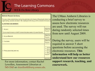 For more information, contact Rachel Lewellen, Assessment Librarian at  545-3343   or   [email_address] .  The UMass Amherst Libraries is conducting a brief survey to assess how electronic resources are used. The survey will run during randomly selected times from now until August 2009.  During the survey, users will be required to answer 5 short questions before accessing the electronic resources.  This information will help us better understand how our resources support research, teaching, and coursework.  