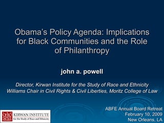 Obama’s Policy Agenda: Implications for Black Communities and the Role of Philanthropy john a. powell Director, Kirwan Institute for the Study of Race and Ethnicity Williams Chair in Civil Rights & Civil Liberties, Moritz College of Law ABFE Annual Board Retreat February 10, 2009 New Orleans, LA 