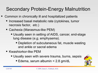 Secondary Protein-Energy Malnutrition Common in chronically ill and hospitalized patients Increased basal metabolic rate (cytokines, tumor necrosis factor,  etc .) Cachexia (Marasmus-like PEM)  Usually seen in setting of AIDS, cancer, end-stage lung disease ( e.g , emphysema). Depletion of subcutaneous fat, muscle wasting and ankle or sacral edema Kwashiorkor-like PEM Usually seen with severe trauma, burns, sepsis Edema, serum albumin < 2.8 gm/dL 06/07/09 © 2009, James L. Fishback, M.D. 