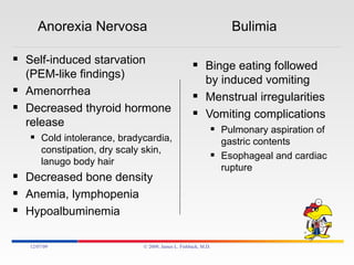 Anorexia Nervosa  Bulimia Self-induced starvation (PEM-like findings) Amenorrhea Decreased thyroid hormone release Cold intolerance, bradycardia, constipation, dry scaly skin, lanugo body hair Decreased bone density Anemia, lymphopenia Hypoalbuminemia Binge eating followed by induced vomiting Menstrual irregularities Vomiting complications Pulmonary aspiration of gastric contents Esophageal and cardiac rupture 06/07/09 © 2009, James L. Fishback, M.D. 