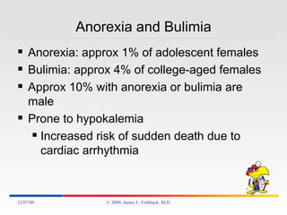Anorexia and Bulimia Anorexia: approx 1% of adolescent females Bulimia: approx 4% of college-aged females Approx 10% with anorexia or bulimia are male Prone to hypokalemia Increased risk of sudden death due to cardiac arrhythmia 06/07/09 © 2009, James L. Fishback, M.D. 