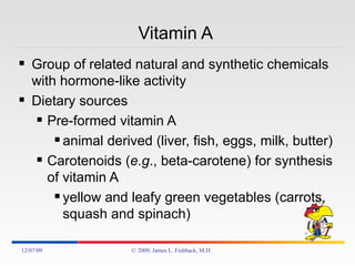 Vitamin A  Group of related natural and synthetic chemicals with hormone-like activity Dietary sources Pre-formed vitamin A animal derived (liver, fish, eggs, milk, butter) Carotenoids ( e.g ., beta-carotene) for synthesis of vitamin A yellow and leafy green vegetables (carrots, squash and spinach) 06/07/09 © 2009, James L. Fishback, M.D. 