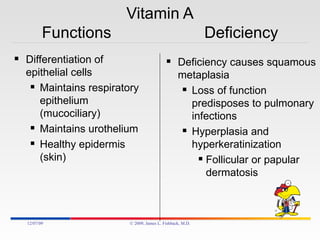 Vitamin A Functions  Deficiency Differentiation of epithelial cells Maintains respiratory epithelium (mucociliary) Maintains urothelium Healthy epidermis (skin) Deficiency causes squamous metaplasia Loss of function predisposes to pulmonary infections Hyperplasia and hyperkeratinization  Follicular or papular dermatosis 06/07/09 © 2009, James L. Fishback, M.D. 