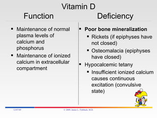 Vitamin D Function  Deficiency Maintenance of normal plasma levels of calcium and phosphorus Maintenance of ionized calcium in extracellular compartment Poor bone mineralization Rickets (if epiphyses have not closed) Osteomalacia (epiphyses have closed) Hypocalcemic tetany Insufficient ionized calcium causes continuous excitation (convulsive state) 06/07/09 © 2009, James L. Fishback, M.D. 