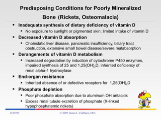Predisposing Conditions for Poorly Mineralized Bone   (Rickets, Osteomalacia) Inadequate synthesis of dietary deficiency of vitamin D No exposure to sunlight or pigmented skin; limited intake of vitamin D Decreased vitamin D absorption Cholestatic liver disease, pancreatic insufficiency, biliary tract obstruction, extensive small bowel disease/severe malabsorption Derangements of vitamin D metabolism Increased degradation by induction of cytochrome P450 enzymes, impaired synthesis of 25 and 1,25(OH) 2 D, inherited deficiency of renal alpha-1 hydroxylase End-organ resistance Inherited absence of or defective receptors for  1,25(OH) 2 D Phosphate depletion Poor phosphate absorption due to aluminum OH antacids Excess renal tubule excretion of phosphate (X-linked hypophosphatemic rickets) 06/07/09 © 2009, James L. Fishback, M.D. 
