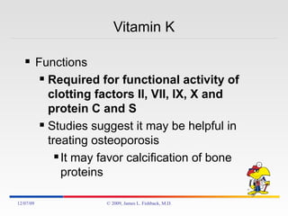 Vitamin K Functions Required for functional activity of clotting factors II, VII, IX, X and protein C and S Studies suggest it may be helpful in treating osteoporosis It may favor calcification of bone proteins 06/07/09 © 2009, James L. Fishback, M.D. 