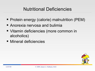 Nutritional Deficiencies Protein energy (calorie) malnutrition (PEM) Anorexia nervosa and bulimia Vitamin deficiencies (more common in alcoholics) Mineral deficiencies 06/07/09 © 2009, James L. Fishback, M.D. 