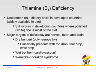 Thiamine (B 1 ) Deficiency Uncommon on a dietary basis in developed countries (widely available in diet) Still occurs in developing countries where polished (white) rice is most of the diet Major targets of deficiency are nerves, heart and brain Dry beriberi (polyneuropathy) Classically presents with toe drop, foot drop, wrist drop Wet beriberi (cardiovascular) Wernicke-Korsakoff syndrome 06/07/09 © 2009, James L. Fishback, M.D. 