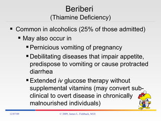 Beriberi  (Thiamine Deficiency) Common in alcoholics (25% of those admitted) May also occur in  Pernicious vomiting of pregnancy  Debilitating diseases that impair appetite, predispose to vomiting or cause protracted diarrhea Extended  iv  glucose therapy without supplemental vitamins (may convert sub-clinical to overt disease in chronically malnourished individuals) 06/07/09 © 2009, James L. Fishback, M.D. 
