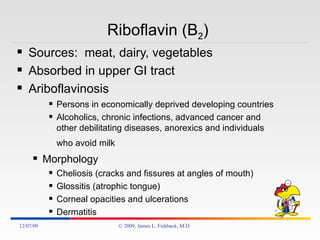 Riboflavin (B 2 )  Sources:  meat, dairy, vegetables Absorbed in upper GI tract Ariboflavinosis Persons in economically deprived developing countries Alcoholics, chronic infections, advanced cancer and other debilitating diseases, anorexics and individuals who avoid milk   Morphology Cheliosis (cracks and fissures at angles of mouth) Glossitis (atrophic tongue) Corneal opacities and ulcerations Dermatitis 06/07/09 © 2009, James L. Fishback, M.D. 