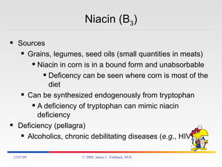 Niacin (B 3 ) Sources Grains, legumes, seed oils (small quantities in meats) Niacin in corn is in a bound form and unabsorbable Deficency can be seen where corn is most of the diet Can be synthesized endogenously from tryptophan A deficiency of tryptophan can mimic niacin deficiency Deficiency (pellagra)  Alcoholics, chronic debilitating diseases ( e.g ., HIV) 06/07/09 © 2009, James L. Fishback, M.D. 