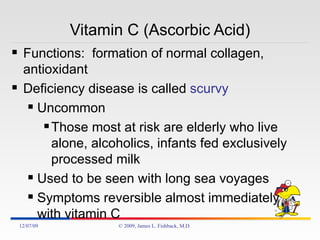 Vitamin C (Ascorbic Acid) Functions:  formation of normal collagen, antioxidant Deficiency disease is called  scurvy Uncommon Those most at risk are elderly who live alone, alcoholics, infants fed exclusively processed milk  Used to be seen with long sea voyages  Symptoms reversible almost immediately with vitamin C 06/07/09 © 2009, James L. Fishback, M.D. 