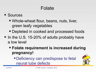 Folate  Sources Whole-wheat flour, beans, nuts, liver, green leafy vegetables Depleted in cooked and processed foods In the U.S. 15-20% of adults probably have a low level Folate requirement is increased during pregnancy! Deficiency can predispose to fetal neural tube defects 06/07/09 © 2009, James L. Fishback, M.D. 