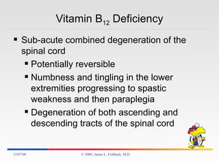 Vitamin B 12  Deficiency Sub-acute combined degeneration of the spinal cord Potentially reversible Numbness and tingling in the lower extremities progressing to spastic weakness and then paraplegia Degeneration of both ascending and descending tracts of the spinal cord 06/07/09 © 2009, James L. Fishback, M.D. 