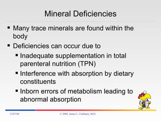 Mineral Deficiencies Many trace minerals are found within the body Deficiencies can occur due to Inadequate supplementation in total parenteral nutrition (TPN) Interference with absorption by dietary constituents Inborn errors of metabolism leading to abnormal absorption 06/07/09 © 2009, James L. Fishback, M.D. 