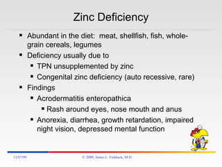Zinc Deficiency Abundant in the diet:  meat, shellfish, fish, whole-grain cereals, legumes Deficiency usually due to TPN unsupplemented by zinc Congenital zinc deficiency (auto recessive, rare) Findings Acrodermatitis enteropathica Rash around eyes, nose mouth and anus Anorexia, diarrhea, growth retardation, impaired night vision, depressed mental function 06/07/09 © 2009, James L. Fishback, M.D. 