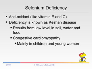 Selenium Deficiency Anti-oxidant (like vitamin E and C) Deficiency is known as Keshan disease Results from low level in soil, water and food Congestive cardiomyopathy Mainly in children and young women 06/07/09 © 2009, James L. Fishback, M.D. 