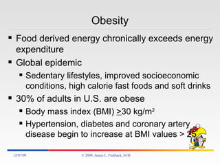 Obesity Food derived energy chronically exceeds energy expenditure Global epidemic Sedentary lifestyles, improved socioeconomic conditions, high calorie fast foods and soft drinks 30% of adults in U.S. are obese Body mass index (BMI)  > 30 kg/m 2  Hypertension, diabetes and coronary artery disease begin to increase at BMI values > 25 06/07/09 © 2009, James L. Fishback, M.D. 