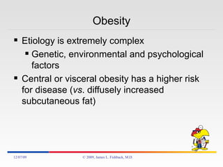 Obesity Etiology is extremely complex Genetic, environmental and psychological factors Central or visceral obesity has a higher risk for disease ( vs . diffusely increased subcutaneous fat) 06/07/09 © 2009, James L. Fishback, M.D. 