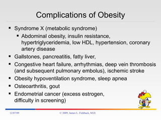 Complications of Obesity Syndrome X (metabolic syndrome) Abdominal obesity, insulin resistance, hypertriglyceridemia, low HDL, hypertension, coronary artery disease Gallstones, pancreatitis, fatty liver, Congestive heart failure, arrhythmias, deep vein thrombosis (and subsequent pulmonary embolus), ischemic stroke Obesity hypoventilation syndrome, sleep apnea Osteoarthritis, gout Endometrial cancer (excess estrogen,  difficulty in screening) 06/07/09 © 2009, James L. Fishback, M.D. 