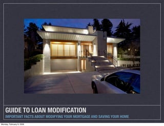 GUIDE TO LOAN MODIFICATION
    IMPORTANT FACTS ABOUT MODIFYING YOUR MORTGAGE AND SAVING YOUR HOME
Monday, February 9, 2009
 