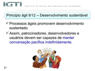 Processos ágeis promovem desenvolvimento sustentado.  Assim, patrocinadores, desenvolvedores e usuários devem ser capazes de  manter conversação pacífica indefinidamente . 