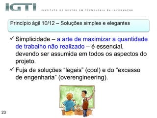 Simplicidade –  a arte de maximizar a quantidade de trabalho não realizado  – é essencial, devendo ser assumida em todos os aspectos do projeto.  Fuja de soluções “legais” (cool) e do “excesso de engenharia” (overengineering). 