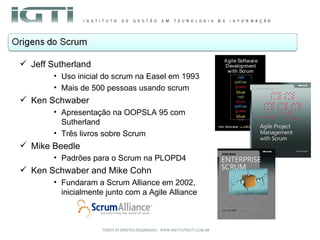 Jeff Sutherland Uso inicial do scrum na Easel em 1993 Mais de 500 pessoas usando scrum Ken Schwaber Apresentação na OOPSLA 95 com Sutherland Três livros sobre Scrum Mike Beedle Padrões para o Scrum na PLOPD4 Ken Schwaber and Mike Cohn Fundaram a Scrum Alliance em 2002, inicialmente junto com a Agile Alliance 
