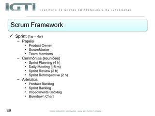 Sprint  (1w – 4w) Papéis Product Owner ScrumMaster Team Members Cerimônias (reuniões) Sprint Planning (4 h) Daily Meeting (15 m) Sprint Review (2 h) Sprint Retrospective (2 h) Artefatos Product Backlog Sprint Backlog Impediments Backlog Burndown Chart 