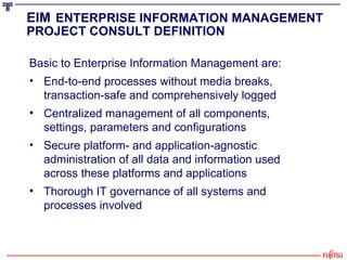 Basic to Enterprise Information Management are: End-to-end processes without media breaks, transaction-safe and comprehensively logged Centralized management of all components, settings, parameters and configurations Secure platform- and application-agnostic administration of all data and information used across these platforms and applications Thorough IT governance of all systems and processes involved EIM   ENTERPRISE INFORMATION MANAGEMENT PROJECT CONSULT DEFINITION 