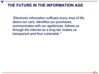 THE FUTURE IN THE INFORMATION AGE   “ Electronic information suffuses every area of life, steers our cars, identifies our purchases, communicates with our appliances, follows us through the internet as a long tail, makes us transparent and thus vulnerable.” 