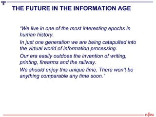 “ We live in one of the most interesting epochs in human history.  In just one generation we are being catapulted into the virtual world of information processing.  Our era easily outdoes the invention of writing, printing, firearms and the railway.  We should enjoy this unique time. There won’t be anything comparable any time soon.” THE FUTURE IN THE INFORMATION AGE   