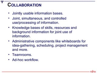 C OLLABORATION   Jointly usable information bases. Joint, simultaneous, and controlled use/processing of information. Knowledge bases of skills, resources and background information for joint use of information. Administrative components like whiteboards for idea-gathering, scheduling, project management and more. Teamrooms. Ad-hoc workflow. 