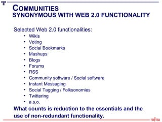 C OMMUNITIES SYNONYMOUS WITH WEB 2.0 FUNCTIONALITY Selected Web 2.0 functionalities: Wikis Voting Social Bookmarks Mashups Blogs Forums RSS Community software / Social software Instant Messaging Social Tagging / Folksonomies Twittering a.s.o. What counts is reduction to the essentials and the  use of non-redundant functionality. 