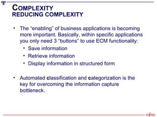 The “enabling” of business applications is becoming more important. Basically, within specific applications you only need 3 “buttons” to use ECM functionality: Save information  Retrieve information Display information in structured form Automated  c lassification and  c ategorization is the key for overcoming the information capture bottleneck. C OMPLEXITY REDUCING COMPLEXITY 