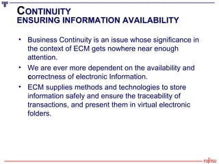 C ONTINUITY ENSURING INFORMATION AVAILABILITY Business Continuity is an issue whose significance in the context of ECM gets nowhere near enough attention.  We are ever more dependent on the availability and  c orrectness of electronic Information.  ECM supplies methods and technologies to store information safely and ensure the traceability of transactions, and present them in virtual electronic folders. 