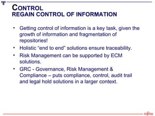 C ONTROL REGAIN CONTROL OF INFORMATION Getting control of information is a key task, given the growth of information and fragmentation of repositories! Holistic “end to end” solutions ensure traceability. Risk Management can be supported by ECM solutions. GRC - Governance, Risk Management & Compliance – puts compliance, control, audit trail and legal hold solutions in a larger  c ontext. 