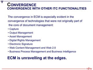 C ONVERGENCE CONVERGENCE WITH OTHER ITC FUNCTIONALITIES The convergence in ECM is especially evident in the  convergence of technologies that were not originally part of the core of document management: •  Capture •  Output Management •  Asset Management •  Digital Rights Management •  Electronic Signature •  Web Content Management and Web 2.0 •  Business Process Management and Business Intelligence ECM is unravelling at the edges. 