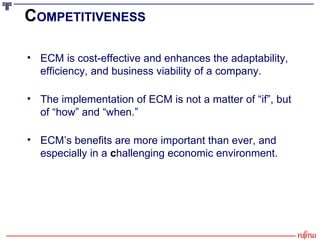 C OMPETITIVENESS ECM is cost-effective and enhances the adaptability, efficiency, and business viability of a company. The implementation of ECM is not a matter of “if”, but of “how” and “when.” ECM’s benefits are more important than ever, and especially in a  c hallenging economic environment. 