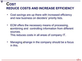 C OST REDUCE COSTS AND INCREASE EFFICIENCY Cost savings are up there with increased efficiency  and new business on deciders’ priority lists.   ECM offers the necessary means of processing,  c ombining and  controlling information from different sources.  This reduces costs in all areas of company IT. Managing  c hange in the company should be a focus in this. 