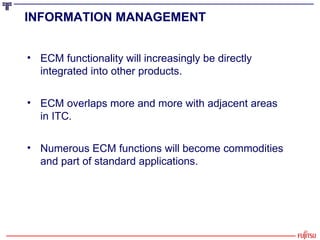 INFORMATION MANAGEMENT   ECM functionality will increasingly be directly integrated into other products. ECM overlaps more and more with adjacent areas  in ITC. Numerous ECM functions will become commodities and part of standard applications. 