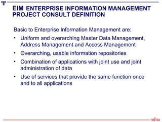 Basic to Enterprise Information Management are: Uniform and overarching Master Data Management, Address Management and Access Management Overarching, usable information repositories Combination of applications with joint use and joint administration of data Use of services that provide the same function once and to all applications EIM   ENTERPRISE INFORMATION MANAGEMENT PROJECT CONSULT DEFINITION 