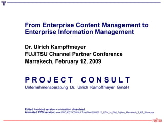 From Enterprise Content Management to Enterprise Information Management Dr. Ulrich Kampffmeyer FUJITSU Channel Partner Conference Marrakech, February 12, 2009 P R O J E C T  C O N S U L T Unternehmensberatung  Dr.  Ulrich  Kampffmeyer  GmbH Edited handout version – animation dissolved Animated PPS version:  www.PROJECT-CONSULT.net/files/20090212_ECM_to_EIM_Fujitsu_Marrakech_3_Kff_Show.pps 