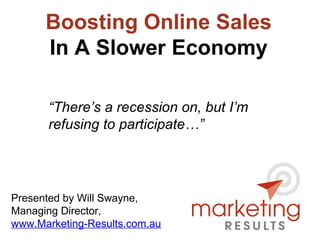 Boosting Online Sales In A Slower Economy Presented by Will Swayne, Managing Director, www.Marketing-Results.com.au “ There’s a recession on, but I’m refusing to participate…” 