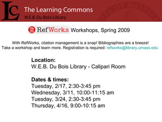 Workshops, Spring 2009 With RefWorks, citation management is a snap! Bibliographies are a breeze! Take a workshop and learn more. Registration is required:  [email_address]   Location: W.E.B. Du Bois Library - Calipari Room Dates & times: Tuesday, 2/17, 2:30-3:45 pm Wednesday, 3/11, 10:00-11:15 am Tuesday, 3/24, 2:30-3:45 pm Thursday, 4/16, 9:00-10:15 am 