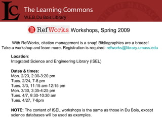 Workshops, Spring 2009 With RefWorks, citation management is a snap! Bibliographies are a breeze! Take a workshop and learn more. Registration is required:  [email_address]   Location :  Integrated Science and Engineering Library (ISEL) Dates & times: Mon. 2/23, 2:30-3:20 pm Tues. 2/24, 7-8 pm Tues. 3/3, 11:15 am-12:15 pm Mon. 3/30, 3:35-4:25 pm Tues. 4/7, 9:30-10:30 am Tues. 4/27, 7-8pm NOTE:  The content of ISEL workshops is the same as those in Du Bois, except science databases will be used as examples.  