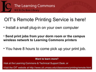 OIT’s Remote Printing Service is here! Install a small plug-in on your own computer Send print jobs from your dorm room or the campus wireless network to Learning Commons printers You have 8 hours to come pick up your print job. Want to learn more?   Ask at the Learning Commons & Technical Support Desk, or Visit the OIT website at http://www.oit.umass.edu/classrooms/printing/remote.html 