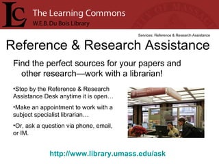 Find the perfect sources for your papers and other research—work with a librarian! Reference & Research Assistance Services: Reference & Research Assistance Stop by the Reference & Research Assistance Desk anytime it is open… Make an appointment to work with a subject specialist librarian… Or, ask a question via phone, email, or IM. http://www.library.umass.edu/ask   