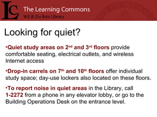 Looking for quiet? Quiet study areas on 2 nd  and 3 rd  floors  provide comfortable seating, electrical outlets, and wireless Internet access Drop-in carrels on 7 th  and 10 th  floors  offer individual study space; day-use lockers also located on these floors. To report noise in quiet areas  in the Library, call  1-2272  from a phone in any elevator lobby, or go to the Building Operations Desk on the entrance level. 